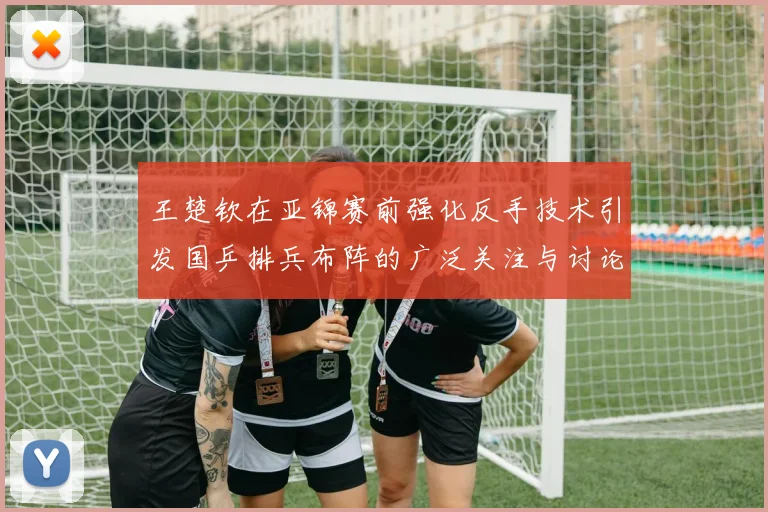 王楚钦在亚锦赛前强化反手技术引发国乒排兵布阵的广泛关注与讨论