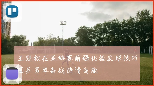 王楚钦在亚锦赛前强化接发球技巧国乒男单备战热情高涨