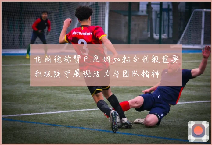 伦纳德称赞巴图姆如粘合剂般重要积极防守展现活力与团队精神