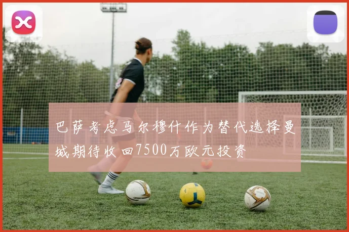 巴萨考虑马尔穆什作为替代选择曼城期待收回7500万欧元投资