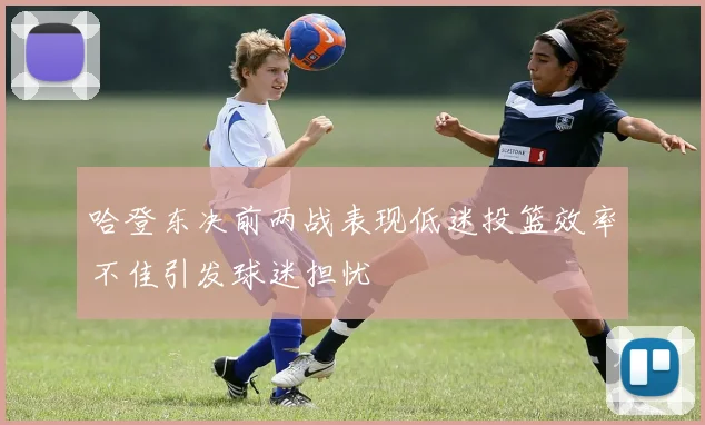 哈登东决前两战表现低迷投篮效率不佳引发球迷担忧