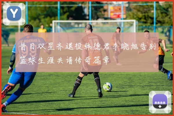 昔日双星齐退役韩德君李晓旭告别篮球生涯共谱传奇篇章