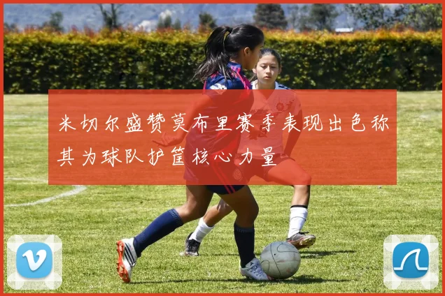 米切尔盛赞莫布里赛季表现出色称其为球队护筐核心力量
