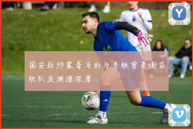 国安新帅蒙哥马利与李铁曾是谢菲联队友渊源深厚