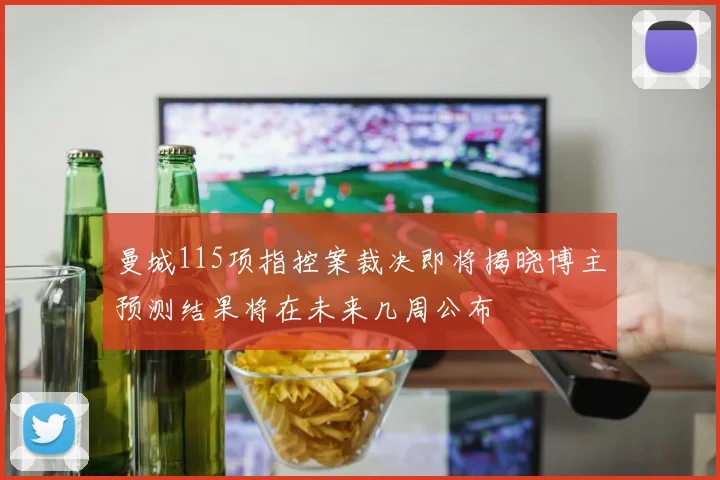 曼城115项指控案裁决即将揭晓博主预测结果将在未来几周公布